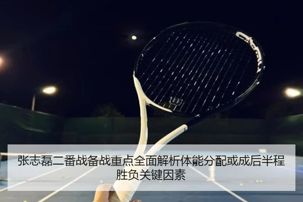 张志磊二番战备战重点全面解析体能分配或成后半程胜负关键因素
