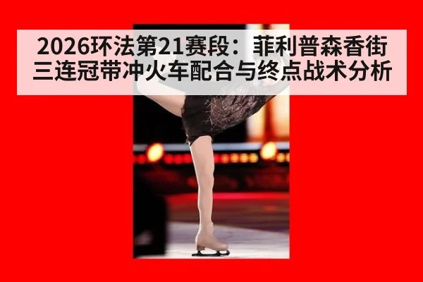 2026环法第21赛段：菲利普森香街三连冠带冲火车配合与终点战术分析