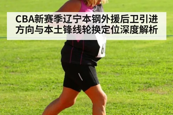 CBA新赛季辽宁本钢外援后卫引进方向与本土锋线轮换定位深度解析