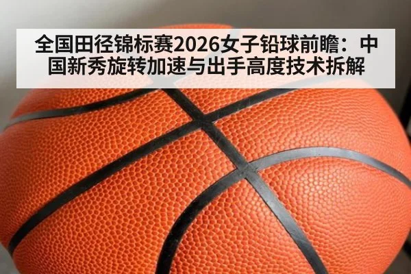 全国田径锦标赛2026女子铅球前瞻：中国新秀旋转加速与出手高度技术拆解