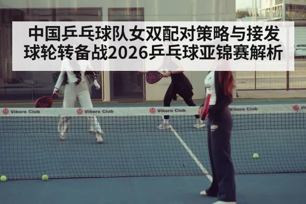 中国乒乓球队女双配对策略与接发球轮转备战2026乒乓球亚锦赛解析