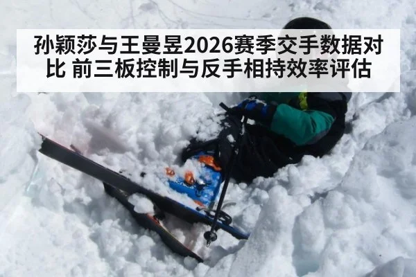 孙颖莎与王曼昱2026赛季交手数据对比 前三板控制与反手相持效率评估
